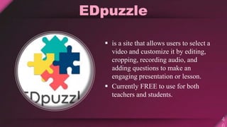 EDpuzzle
 is a site that allows users to select a
video and customize it by editing,
cropping, recording audio, and
adding questions to make an
engaging presentation or lesson.
 Currently FREE to use for both
teachers and students.
 