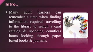 Intro..
 Many adult learners can
remember a time when finding
information required travelling
to the library to search a card
catalog & spending countless
hours looking through paper
based books & journals.
 