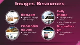 Images Resources
flickr.com
 Option for Copyright
friendly images
Pics4Learni
ng.com
 Copyright-friendly
images
Getty
Images
 Copyright-friendly
images
 search for open content
images
Morguefile.c
om
 Copyright-friendly
images
 