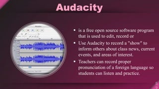 Audacity
 is a free open source software program
that is used to edit, record or
 Use Audacity to record a "show" to
inform others about class news, current
events, and areas of interest.
 Teachers can record proper
pronunciation of a foreign language so
students can listen and practice.
 