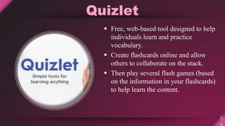 Quizlet
 Free, web-based tool designed to help
individuals learn and practice
vocabulary.
 Create flashcards online and allow
others to collaborate on the stack.
 Then play several flash games (based
on the information in your flashcards)
to help learn the content.
 