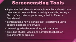 Screencasting Tools
A process that allows one to capture actions viewed on a
computer screen, such as browsing a website, saving a
file to a flash drive or performing a task in Excel or
Blackboard.
 demonstrating how a certain task is performed using
specific database or software
 presenting video lectures along with narration
 providing student visual and narrated feedback on
assignments or projects
 