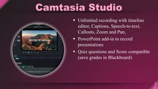 Camtasia Studio
 Unlimited recording with timeline
editor, Captions, Speech-to-text,
Callouts, Zoom and Pan,
 PowerPoint add-in to record
presentations
 Quiz questions and Score compatible
(save grades in Blackboard)
 