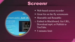 Screenr
 Web based screen recorder
 Great for on the fly screencasts
 Shareable and Reusable:
o Embed in Blackboard, Get URL,
Download mp4, or Publish to
YouTube.
 5 minutes limit
 