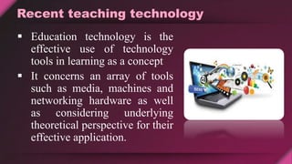 Recent teaching technology
 Education technology is the
effective use of technology
tools in learning as a concept
 It concerns an array of tools
such as media, machines and
networking hardware as well
as considering underlying
theoretical perspective for their
effective application.
 