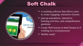 Soft Chalk
 is teaching software that allows users
to create engaging, interactive lessons
 pop-up annotations, interactive
learning activities, and comprehension
questions
 Create Web lessons in html format as if
working in a word processor
 Mobile ready!
 