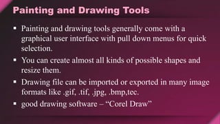 Painting and Drawing Tools
 Painting and drawing tools generally come with a
graphical user interface with pull down menus for quick
selection.
 You can create almost all kinds of possible shapes and
resize them.
 Drawing file can be imported or exported in many image
formats like .gif, .tif, .jpg, .bmp,tec.
 good drawing software – “Corel Draw”
 
