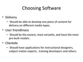 Choosing Software
• Delivery
  – Should be able to develop one piece of content for
    delivery on different media types.
• User friendliness
  – Should be the easiest, most versatile, and have the most
    pre-built models .
• Clientele
  – Should have applications for instructional designers,
    subject matter experts, training developers and others.
 