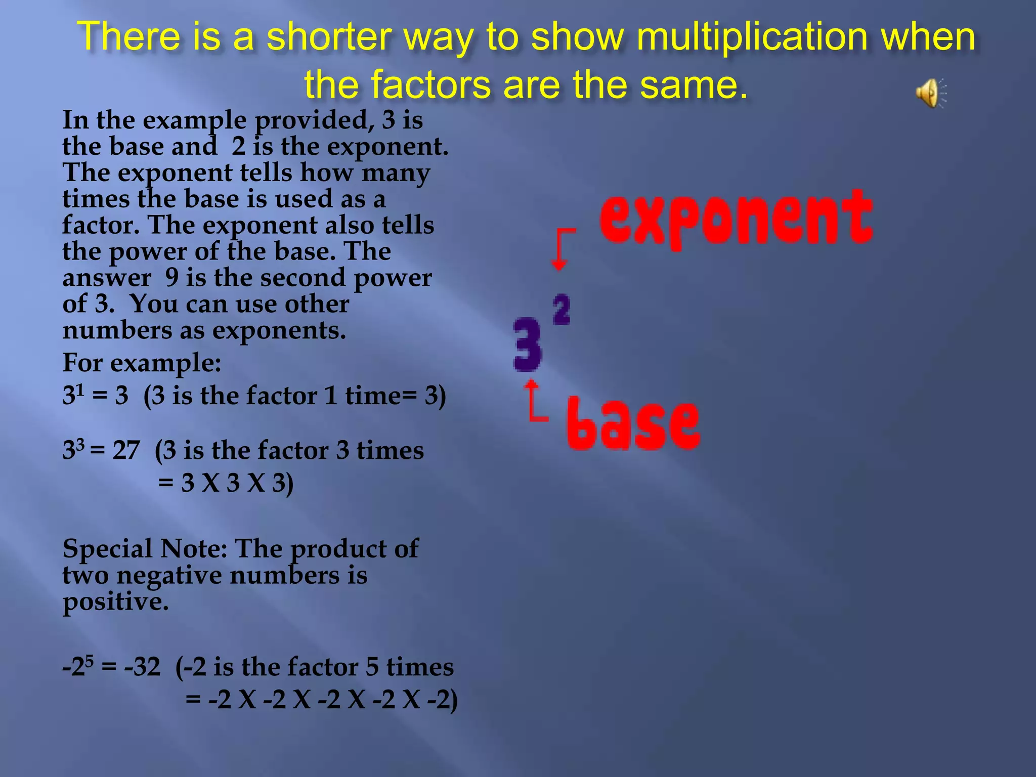 There is a shorter way to show multiplication when the factors are the same.In the example provided, 3 is the base and 2 is the exponent. The exponent tells how many times the base is used as a factor. The exponent also tells the power of the base. The answer 9 is the second power of 3. You can use other numbers as exponents. For example:31 = 3 (3 is the factor 1 time= 3)33 = 27 (3 is the factor 3 times = 3 X 3 X 3)Special Note: The product of two negative numbers is positive.-25 = -32 (-2 is the factor 5 times = -2 X -2 X -2 X -2 X -2)