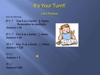 It’s Your Turn!! Let’s PracticeSolve the following:62 = ? Use 6 as a factor 2 times. Remember to multiply.Answer = 3643 = ? Use 4 as a factor ? times.Answer = 64 -53 = ? Use -5 as a factor ? times.Answer = 12514 = ? Answer = 135 = ? Answer= 243