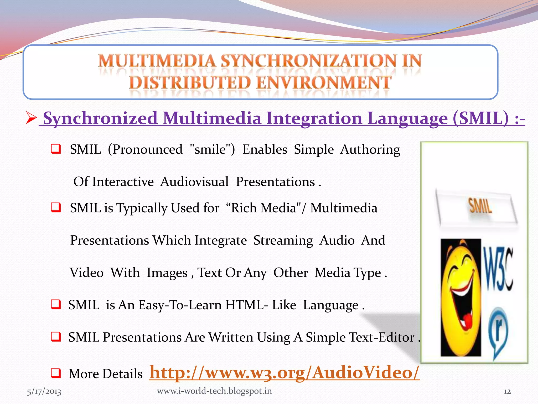 5/17/2013 12
 Synchronized Multimedia Integration Language (SMIL) :-
 SMIL (Pronounced "smile") Enables Simple Authoring
Of Interactive Audiovisual Presentations .
 SMIL is Typically Used for “Rich Media"/ Multimedia
Presentations Which Integrate Streaming Audio And
Video With Images , Text Or Any Other Media Type .
 SMIL is An Easy-To-Learn HTML- Like Language .
 SMIL Presentations Are Written Using A Simple Text-Editor .
 More Details http://www.w3.org/AudioVideo/
www.i-world-tech.blogspot.in
 
