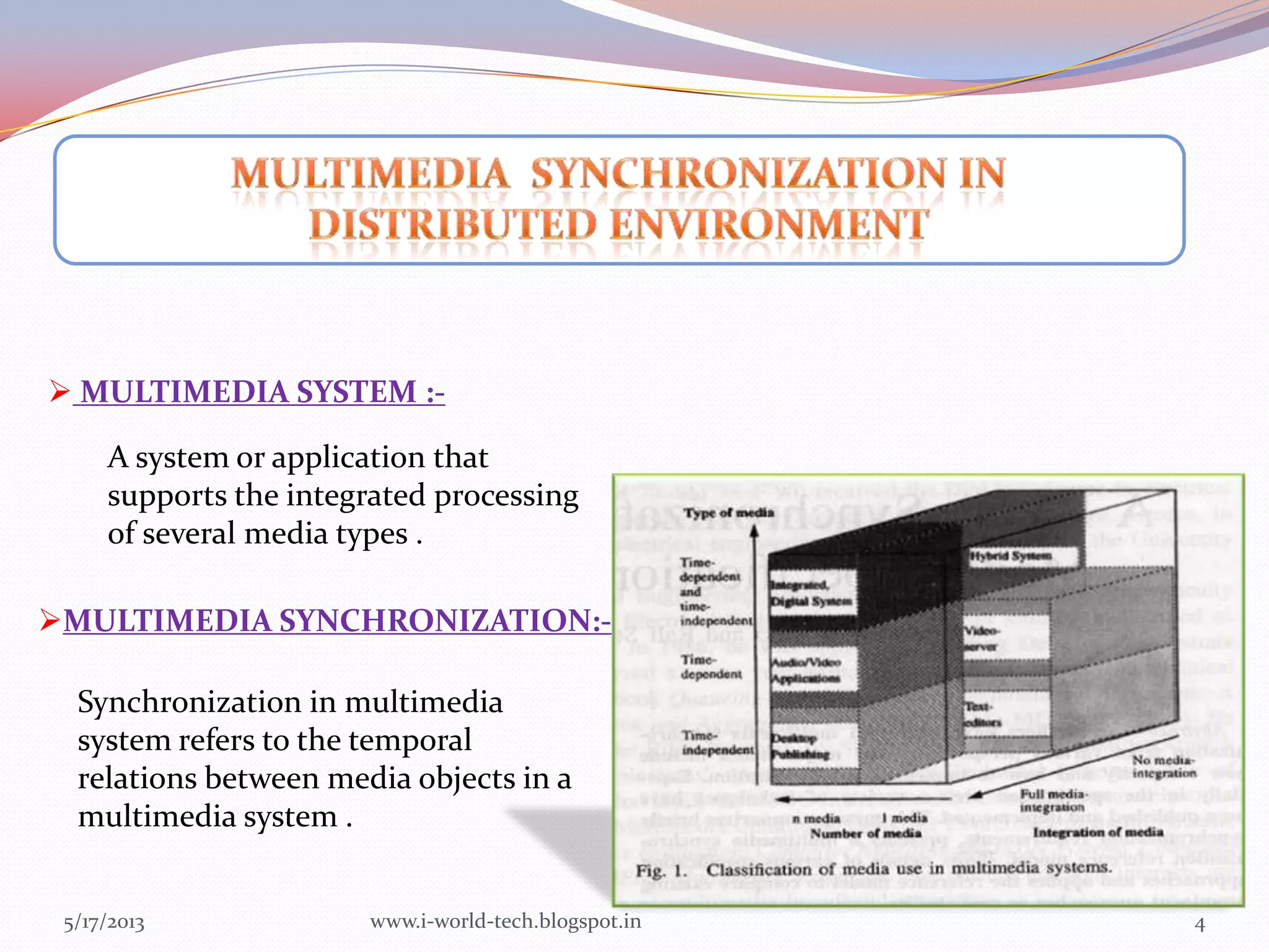 5/17/2013 4
 MULTIMEDIA SYSTEM :-
A system or application that
supports the integrated processing
of several media types .
MULTIMEDIA SYNCHRONIZATION:-
Synchronization in multimedia
system refers to the temporal
relations between media objects in a
multimedia system .
www.i-world-tech.blogspot.in
 