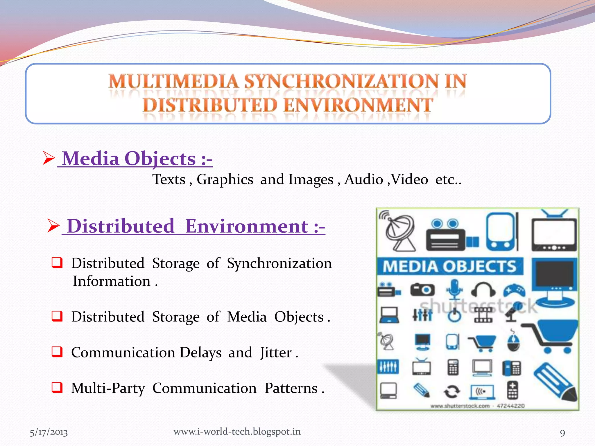 5/17/2013 9
 Media Objects :-
Texts , Graphics and Images , Audio ,Video etc..
 Distributed Storage of Synchronization
Information .
 Distributed Storage of Media Objects .
 Communication Delays and Jitter .
 Multi-Party Communication Patterns .
 Distributed Environment :-
www.i-world-tech.blogspot.in
 