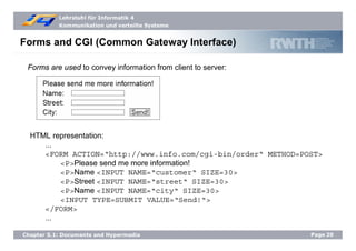Lehrstuhl für Informatik 4
Kommunikation und verteilte Systeme
Page20Chapter 5.1: Documents and Hypermedia
Forms and CGI (Common Gateway Interface)
Forms are used to convey information from client to server:
HTML representation:
...
<FORM ACTION=“http://www.info.com/cgi-bin/order“ METHOD=POST>
<P>Please send me more information!
<P>Name <INPUT NAME=“customer“ SIZE=30>
<P>Street <INPUT NAME=“street“ SIZE=30>
<P>Name <INPUT NAME=“city“ SIZE=30>
<INPUT TYPE=SUBMIT VALUE=“Send!“>
</FORM>
...
 