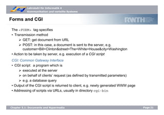Lehrstuhl für Informatik 4
Kommunikation und verteilte Systeme
Page21Chapter 5.1: Documents and Hypermedia
Forms and CGI
The <FORM> tag specifies
• Transmission method
GET: get document from URL
POST: in this case, a document is sent to the server, e.g.
customer=Bill+Clinton&street=The+White+House&city=Washington
• Action to be taken by server, e.g. execution of a CGI script
CGI: Common Gateway Interface
• CGI script: a program which is
executed at the server
on behalf of clients’ request (as defined by transmitted parameters)
e.g. a database query
• Output of the CGI script is returned to client, e.g. newly generated WWW page
• Addressing of scripts via URLs, usually in directory cgi-bin
 