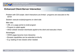 Lehrstuhl für Informatik 4
Kommunikation und verteilte Systeme
Page22Chapter 5.1: Documents and Hypermedia
Enhanced Client-Server Interaction
Problem with CGI scripts: client interactions are limited - programs are executed on the
server
Solution: execute scripts/programs on client side
Main idea
• URL on a page points to small program
• Program is called applet
• When clicked: browser downloads applet to the client and executes it there
Advantages:
• WWW pages become more interactive
• Browser capabilities can be extended on-the-fly
• E.g. loading of new viewers when needed
 