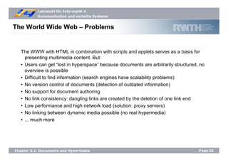 Lehrstuhl für Informatik 4
Kommunikation und verteilte Systeme
Page25Chapter 5.1: Documents and Hypermedia
The World Wide Web – Problems
The WWW with HTML in combination with scripts and applets serves as a basis for
presenting multimedia content. But:
• Users can get “lost in hyperspace” because documents are arbitrarily structured, no
overview is possible
• Difficult to find information (search engines have scalability problems)
• No version control of documents (detection of outdated information)
• No support for document authoring
• No link consistency: dangling links are created by the deletion of one link end
• Low performance and high network load (solution: proxy servers)
• No linking between dynamic media possible (no real hypermedia)
• ... much more
 