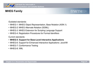 Lehrstuhl für Informatik 4
Kommunikation und verteilte Systeme
Page27Chapter 5.1: Documents and Hypermedia
MHEG Family
Outdated standards:
• MHEG-1: MHEG Object Representation, Base Notation (ASN.1)
• MHEG-2: MHEG Alternate Notation (SGML)
• MHEG-3: MHEG Extension for Scripting Language Support
• MHEG-4: Registration Procedures for Format Identifiers
Current standards:
• MHEG-5: Support for Base-Level Interactive Applications
• MHEG-6: Support for Enhanced Interactive Applications: JavaVM
• MHEG-7: Conformance Testing
• MHEG-8: XML
 