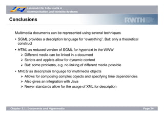 Lehrstuhl für Informatik 4
Kommunikation und verteilte Systeme
Page34Chapter 5.1: Documents and Hypermedia
Conclusions
Multimedia documents can be represented using several techniques
• SGML provides a description language for “everything”. But: only a theoretical
construct
• HTML as reduced version of SGML for hypertext in the WWW
Different media can be linked in a document
Scripts and applets allow for dynamic content
But: some problems, e.g. no linking of different media possible
• MHEG as description language for multimedia objects
Allows for composing complex objects and specifying time dependencies
Also gives an integration with Java
Newer standards allow for the usage of XML for description
 