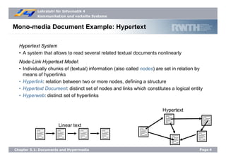 Lehrstuhl für Informatik 4
Kommunikation und verteilte Systeme
Page4Chapter 5.1: Documents and Hypermedia
Mono-media Document Example: Hypertext
Hypertext System
• A system that allows to read several related textual documents nonlinearly
Node-Link Hypertext Model:
• Individually chunks of (textual) information (also called nodes) are set in relation by
means of hyperlinks
• Hyperlink: relation between two or more nodes, defining a structure
• Hypertext Document: distinct set of nodes and links which constitutes a logical entity
• Hyperweb: distinct set of hyperlinks
Linear text
Hypertext
 