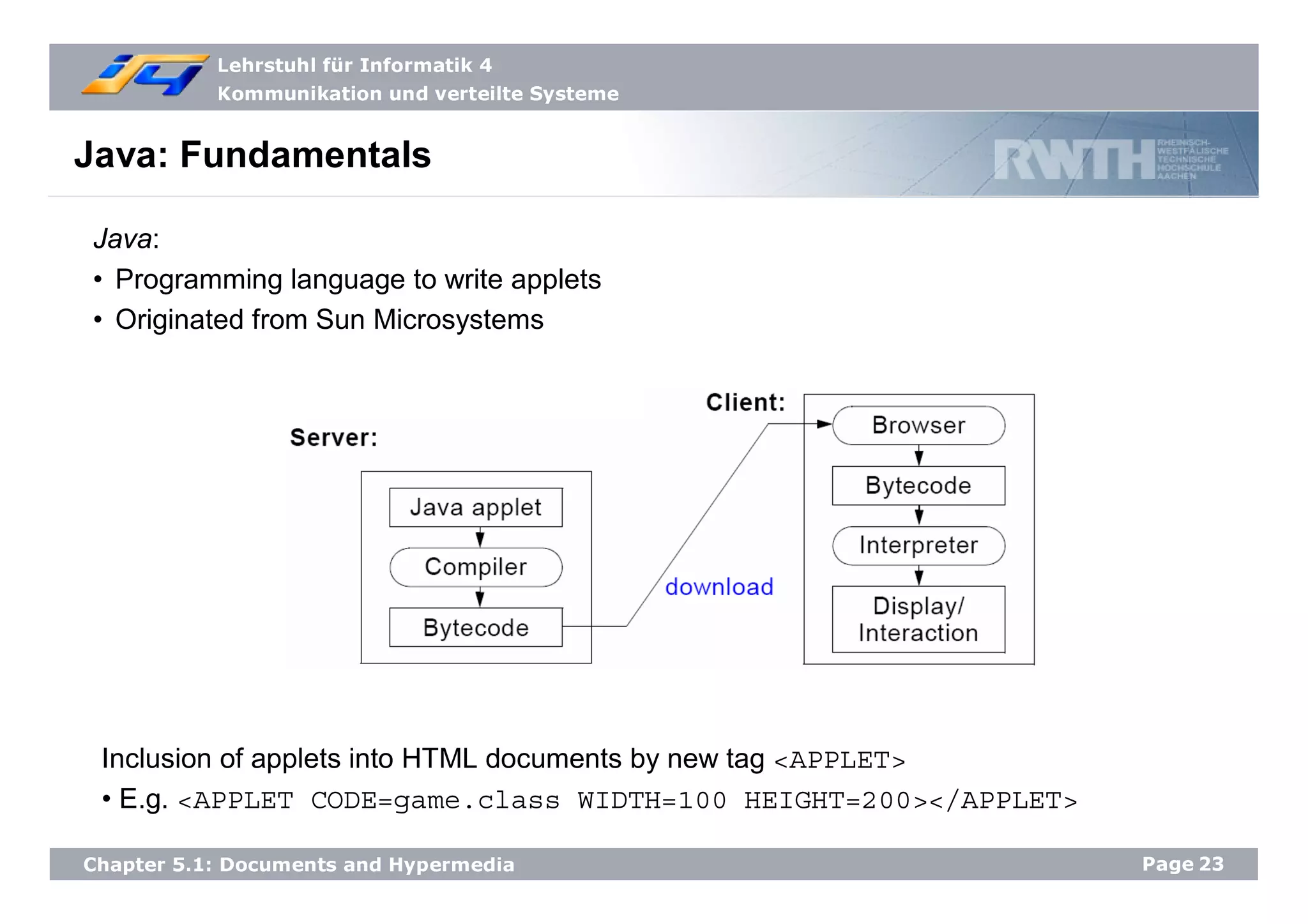 Lehrstuhl für Informatik 4
Kommunikation und verteilte Systeme
Page23Chapter 5.1: Documents and Hypermedia
Java: Fundamentals
Java:
• Programming language to write applets
• Originated from Sun Microsystems
Inclusion of applets into HTML documents by new tag <APPLET>
• E.g. <APPLET CODE=game.class WIDTH=100 HEIGHT=200></APPLET>
 