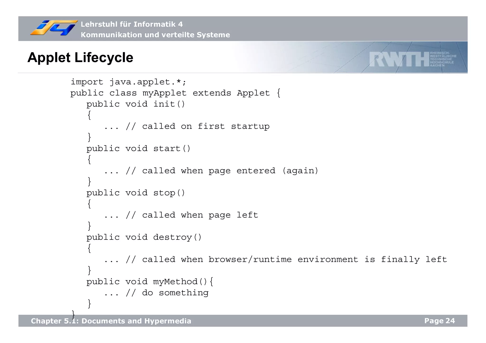 Lehrstuhl für Informatik 4
Kommunikation und verteilte Systeme
Page24Chapter 5.1: Documents and Hypermedia
Applet Lifecycle
import java.applet.*;
public class myApplet extends Applet {
public void init()
{
... // called on first startup
}
public void start()
{
... // called when page entered (again)
}
public void stop()
{
... // called when page left
}
public void destroy()
{
... // called when browser/runtime environment is finally left
}
public void myMethod(){
... // do something
}
}
 