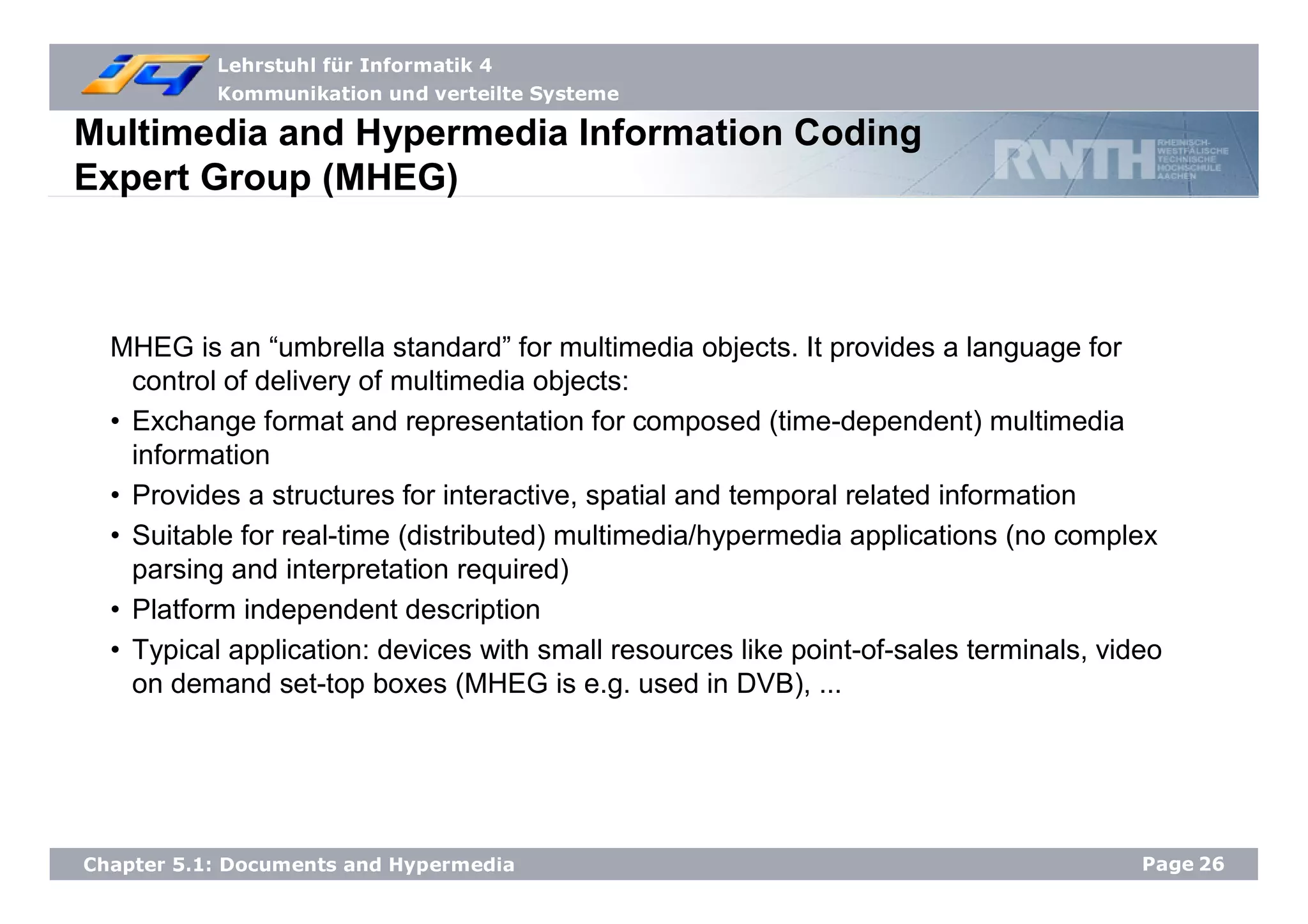 Lehrstuhl für Informatik 4
Kommunikation und verteilte Systeme
Page26Chapter 5.1: Documents and Hypermedia
Multimedia and Hypermedia Information Coding
Expert Group (MHEG)
MHEG is an “umbrella standard” for multimedia objects. It provides a language for
control of delivery of multimedia objects:
• Exchange format and representation for composed (time-dependent) multimedia
information
• Provides a structures for interactive, spatial and temporal related information
• Suitable for real-time (distributed) multimedia/hypermedia applications (no complex
parsing and interpretation required)
• Platform independent description
• Typical application: devices with small resources like point-of-sales terminals, video
on demand set-top boxes (MHEG is e.g. used in DVB), ...
 