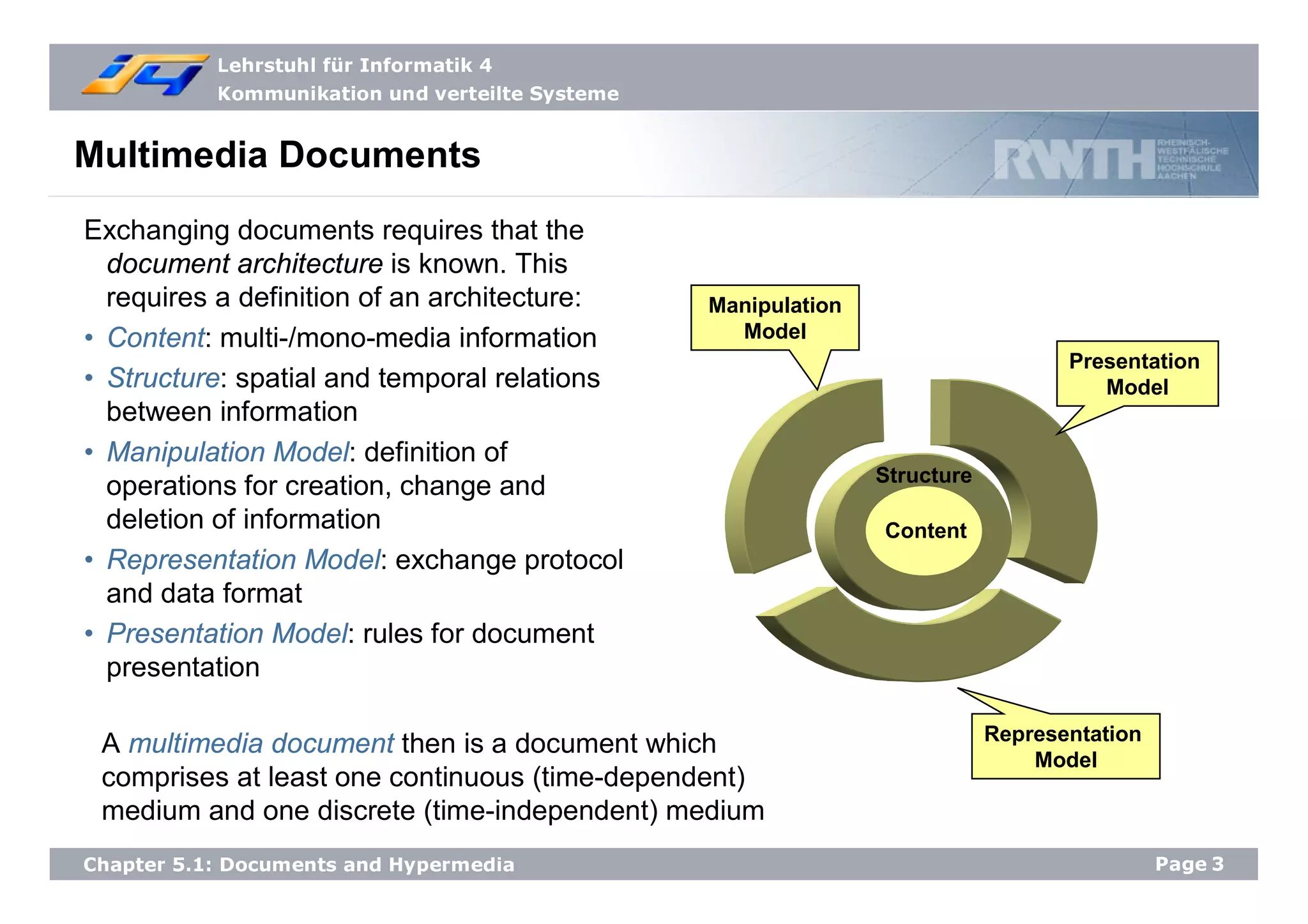 Lehrstuhl für Informatik 4
Kommunikation und verteilte Systeme
Page3Chapter 5.1: Documents and Hypermedia
Presentation
Model
Manipulation
Model
Representation
Model
Content
Structure
Multimedia Documents
Exchanging documents requires that the
document architecture is known. This
requires a definition of an architecture:
• Content: multi-/mono-media information
• Structure: spatial and temporal relations
between information
• Manipulation Model: definition of
operations for creation, change and
deletion of information
• Representation Model: exchange protocol
and data format
• Presentation Model: rules for document
presentation
A multimedia document then is a document which
comprises at least one continuous (time-dependent)
medium and one discrete (time-independent) medium
 