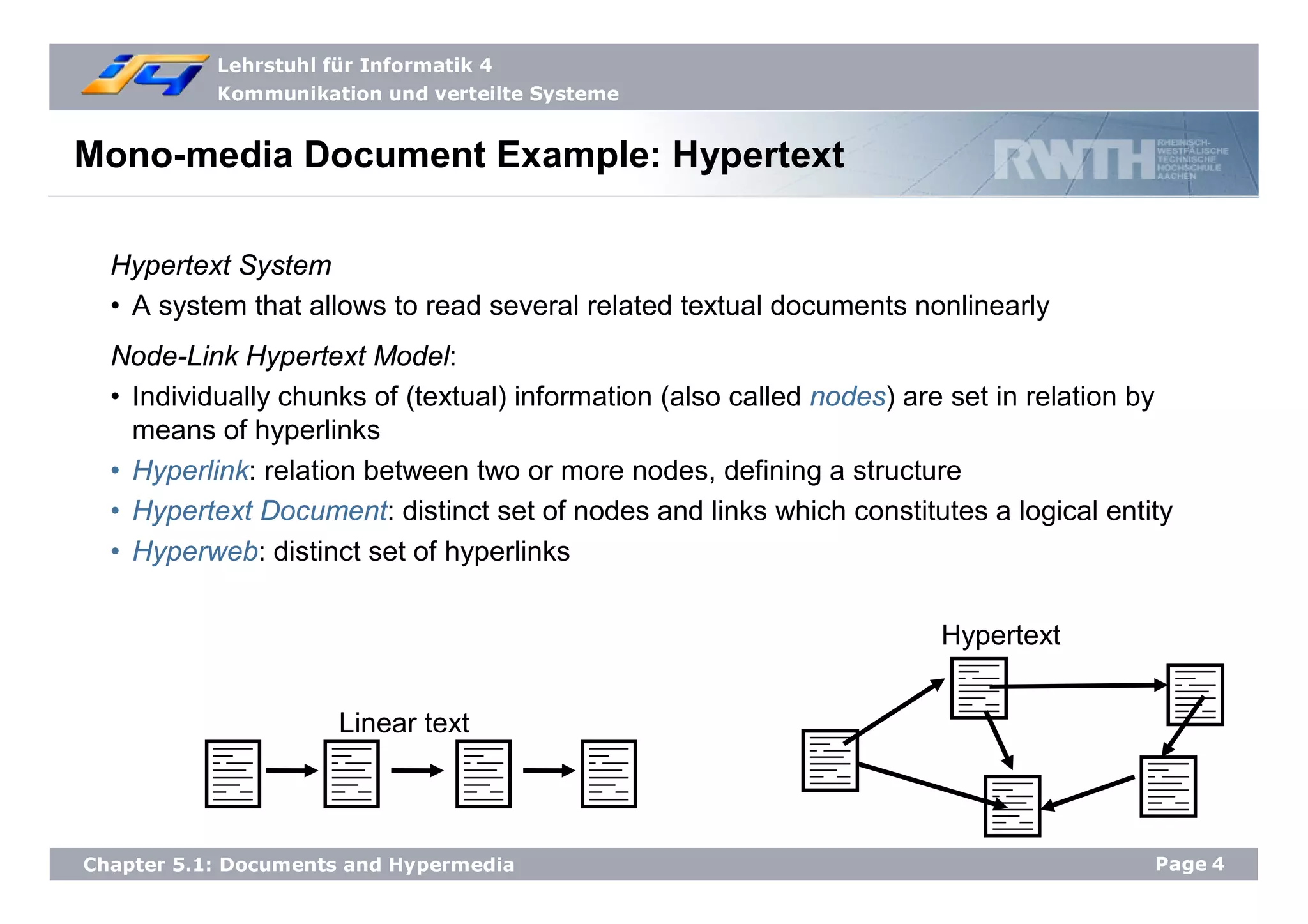 Lehrstuhl für Informatik 4
Kommunikation und verteilte Systeme
Page4Chapter 5.1: Documents and Hypermedia
Mono-media Document Example: Hypertext
Hypertext System
• A system that allows to read several related textual documents nonlinearly
Node-Link Hypertext Model:
• Individually chunks of (textual) information (also called nodes) are set in relation by
means of hyperlinks
• Hyperlink: relation between two or more nodes, defining a structure
• Hypertext Document: distinct set of nodes and links which constitutes a logical entity
• Hyperweb: distinct set of hyperlinks
Linear text
Hypertext
 