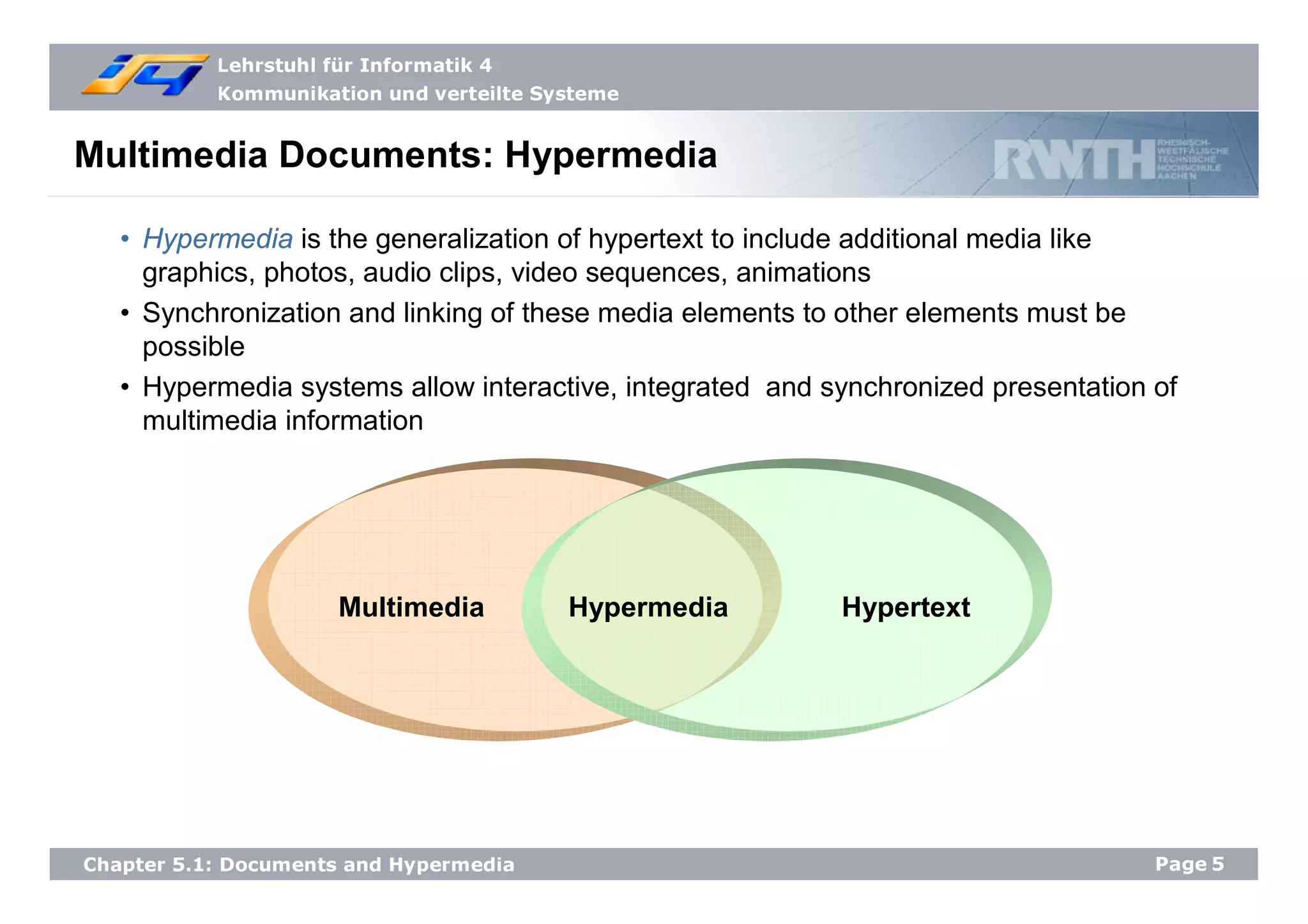 Lehrstuhl für Informatik 4
Kommunikation und verteilte Systeme
Page5Chapter 5.1: Documents and Hypermedia
Multimedia Documents: Hypermedia
• Hypermedia is the generalization of hypertext to include additional media like
graphics, photos, audio clips, video sequences, animations
• Synchronization and linking of these media elements to other elements must be
possible
• Hypermedia systems allow interactive, integrated and synchronized presentation of
multimedia information
Multimedia Hypermedia Hypertext
 