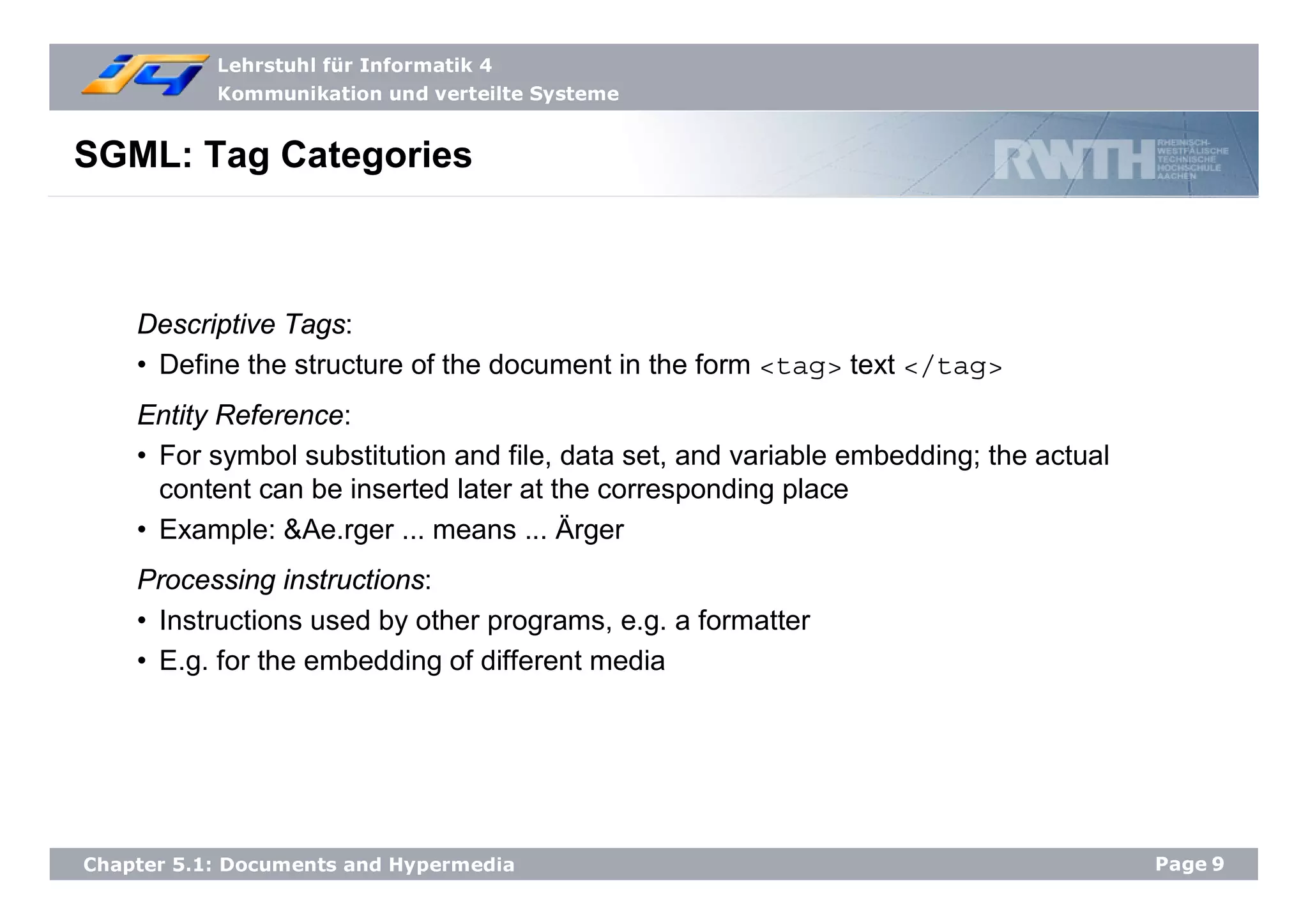 Lehrstuhl für Informatik 4
Kommunikation und verteilte Systeme
Page9Chapter 5.1: Documents and Hypermedia
SGML: Tag Categories
Descriptive Tags:
• Define the structure of the document in the form <tag> text </tag>
Entity Reference:
• For symbol substitution and file, data set, and variable embedding; the actual
content can be inserted later at the corresponding place
• Example: &Ae.rger ... means ... Ärger
Processing instructions:
• Instructions used by other programs, e.g. a formatter
• E.g. for the embedding of different media
 