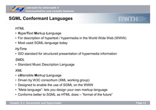 Lehrstuhl für Informatik 4
Kommunikation und verteilte Systeme
Page12Chapter 5.1: Documents and Hypermedia
SGML Conformant Languages
HTML
• HyperText Markup Language
• For description of hypertext / hypermedia in the World Wide Web (WWW)
• Most used SGML-language today
HyTime
• ISO standard for structured presentation of hypermedia information
SMDL
• Standard Music Description Language
XML
• eXtensible Markup Language
• Driven by W3C consortium (XML working group)
• Designed to enable the use of SGML on the WWW
• “Meta language”: lets you design your own markup language
• Conforms better to SGML as HTML does – “format of the future”
 