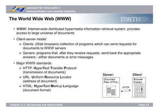 Lehrstuhl für Informatik 4
Kommunikation und verteilte Systeme
Page13Chapter 5.1: Documents and Hypermedia
The World Wide Web (WWW)
• WWW: Internet-wide distributed hypermedia information retrieval system, provides
access to large universe of documents
• Client-server model:
Clients: (Web browsers) collection of programs which can send requests for
documents to WWW servers
Servers: programs that, after they receive requests, send back the appropriate
answers - either documents or error messages
• Major WWW standards:
HTTP: HyperText Transfer Protocol
(transmission of documents)
URL: Uniform Resource Locator
(address of document)
HTML: HyperText Markup Language
(document format)
 