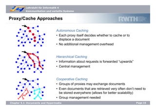 Lehrstuhl für Informatik 4
Kommunikation und verteilte Systeme
Page15Chapter 5.1: Documents and Hypermedia
Proxy/Cache Approaches
Autonomous Caching
• Each proxy itself decides whether to cache or to
displace a document
• No additional management overhead
Hierarchical Caching
• Information about requests is forwarded “upwards”
• Central management
Cooperative Caching
• Groups of proxies may exchange documents
• Even documents that are retrieved very often don’t need to
be stored everywhere (allows for better scalability)
• Group management needed
 
