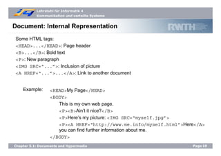 Lehrstuhl für Informatik 4
Kommunikation und verteilte Systeme
Page19Chapter 5.1: Documents and Hypermedia
Document: Internal Representation
Some HTML tags:
<HEAD>...</HEAD>: Page header
<B>...</B>: Bold text
<P>: New paragraph
<IMG SRC=“...”>: Inclusion of picture
<A HREF=“...”>...</A>: Link to another document
<HEAD>My Page</HEAD>
<BODY>
This is my own web page.
<P><B>Ain’t it nice?</B>
<P>Here’s my picture: <IMG SRC=“myself.jpg”>
<P><A HREF=“http://www.me.info/myself.html”>Here</A>
you can find further information about me.
</BODY>
Example:
 