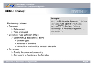 Lehrstuhl für Informatik 4
Kommunikation und verteilte Systeme
Page8Chapter 5.1: Documents and Hypermedia
SGML: Concept
Relationship between:
• Document
Data content
Tags (markups)
• Document Type Definition (DTD):
Set of markup declarations, define
• Element types
• Attributes of elements
• Hierarchical relationships between elements
• Procedures
Specify the document processing
Correspond to functions of the formatter
Example:
<title>Multimedia Systems</title>
<author>Otto Spaniol</author>
<site>RWTH Aachen</site>
<summary>In multimedia systems, …
</summary>
…
 