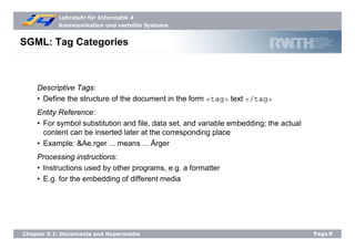 Lehrstuhl für Informatik 4
Kommunikation und verteilte Systeme
Page9Chapter 5.1: Documents and Hypermedia
SGML: Tag Categories
Descriptive Tags:
• Define the structure of the document in the form <tag> text </tag>
Entity Reference:
• For symbol substitution and file, data set, and variable embedding; the actual
content can be inserted later at the corresponding place
• Example: &Ae.rger ... means ... Ärger
Processing instructions:
• Instructions used by other programs, e.g. a formatter
• E.g. for the embedding of different media
 