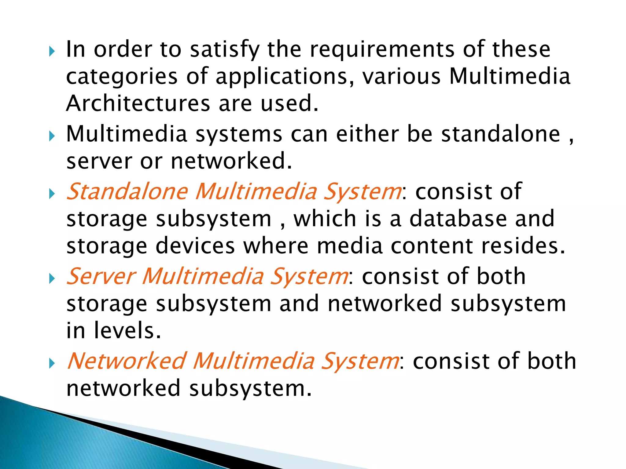  In order to satisfy the requirements of these
categories of applications, various Multimedia
Architectures are used.
 Multimedia systems can either be standalone ,
server or networked.
 Standalone Multimedia System: consist of
storage subsystem , which is a database and
storage devices where media content resides.
 Server Multimedia System: consist of both
storage subsystem and networked subsystem
in levels.
 Networked Multimedia System: consist of both
networked subsystem.
 
