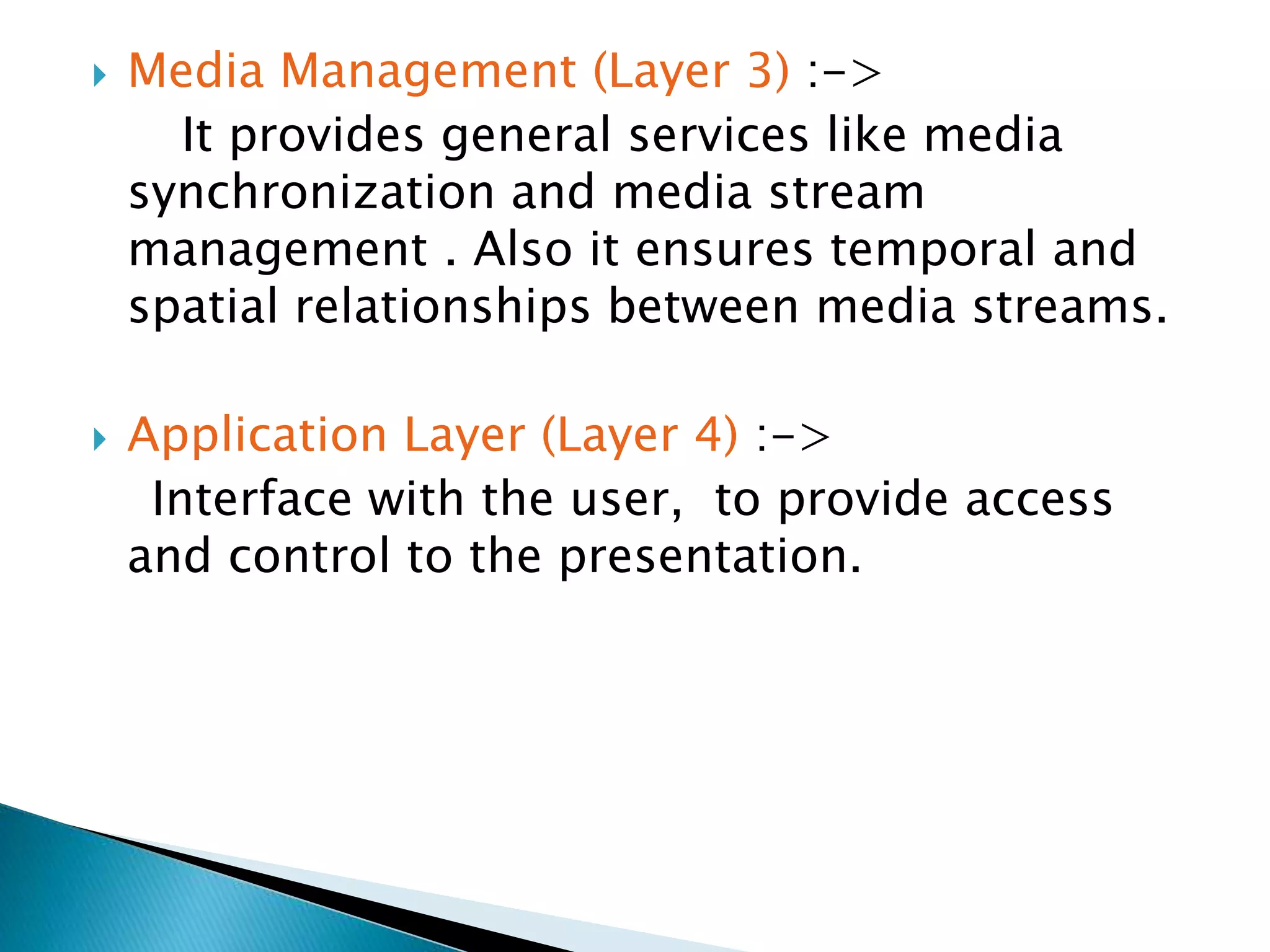  Media Management (Layer 3) :->
It provides general services like media
synchronization and media stream
management . Also it ensures temporal and
spatial relationships between media streams.
 Application Layer (Layer 4) :->
Interface with the user, to provide access
and control to the presentation.
 