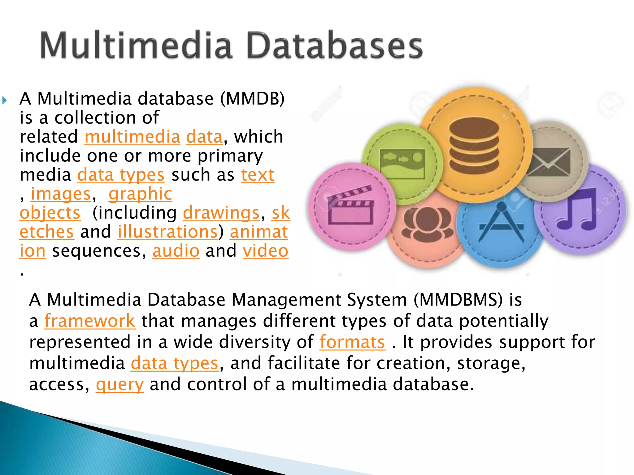  A Multimedia database (MMDB)
is a collection of
related multimedia data, which
include one or more primary
media data types such as text
, images, graphic
objects (including drawings, sk
etches and illustrations) animat
ion sequences, audio and video
.
A Multimedia Database Management System (MMDBMS) is
a framework that manages different types of data potentially
represented in a wide diversity of formats . It provides support for
multimedia data types, and facilitate for creation, storage,
access, query and control of a multimedia database.
 