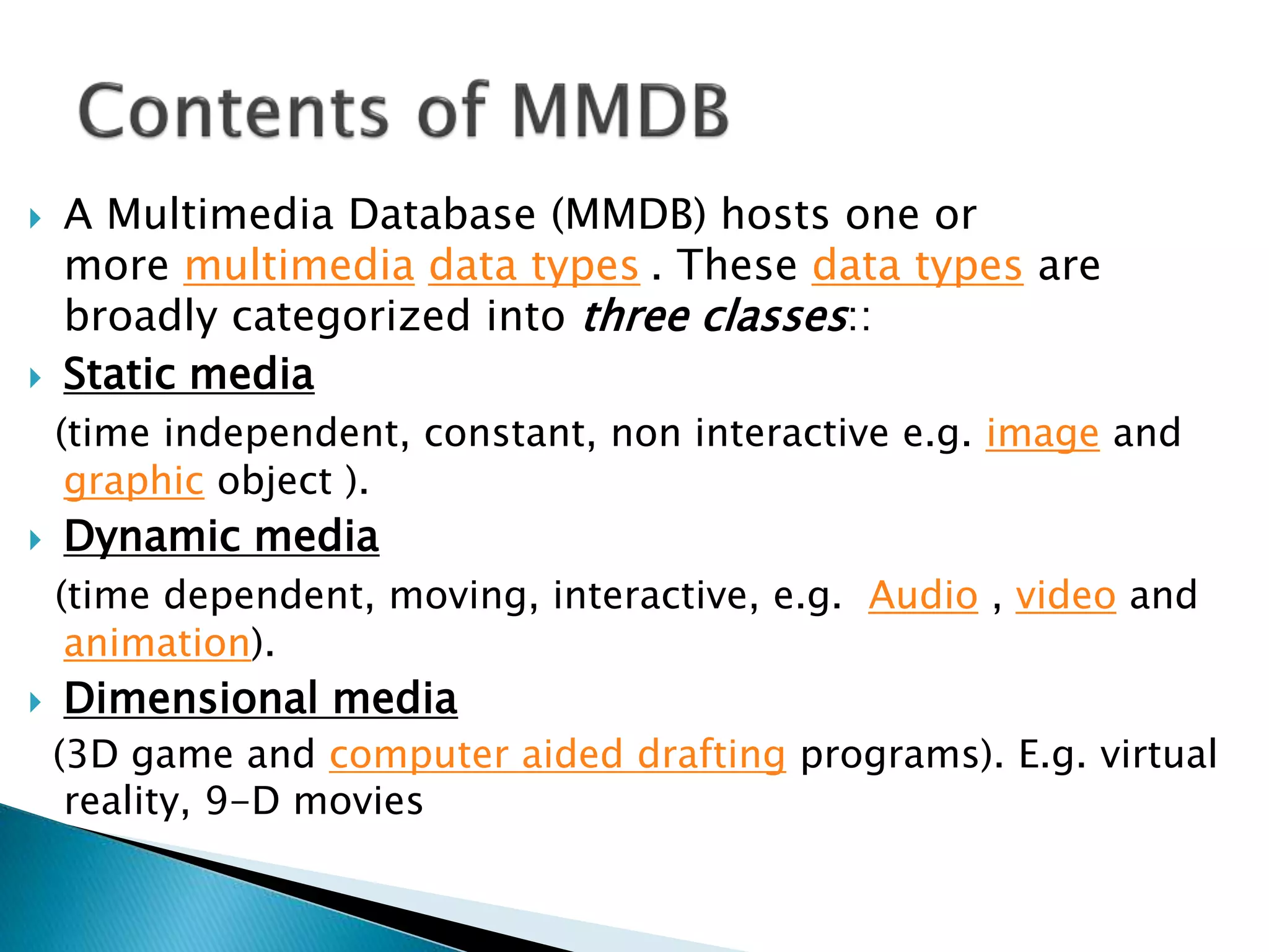  A Multimedia Database (MMDB) hosts one or
more multimedia data types . These data types are
broadly categorized into three classes::
 Static media
(time independent, constant, non interactive e.g. image and
graphic object ).
 Dynamic media
(time dependent, moving, interactive, e.g. Audio , video and
animation).
 Dimensional media
(3D game and computer aided drafting programs). E.g. virtual
reality, 9-D movies
 