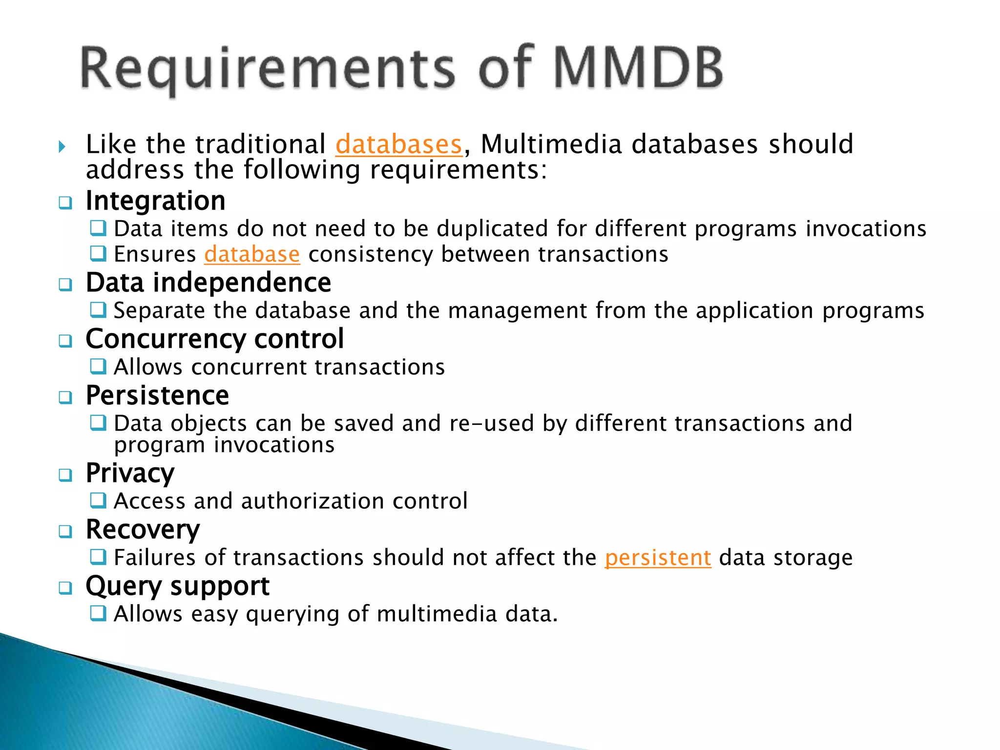  Like the traditional databases, Multimedia databases should
address the following requirements:
 Integration
 Data items do not need to be duplicated for different programs invocations
 Ensures database consistency between transactions
 Data independence
 Separate the database and the management from the application programs
 Concurrency control
 Allows concurrent transactions
 Persistence
 Data objects can be saved and re-used by different transactions and
program invocations
 Privacy
 Access and authorization control
 Recovery
 Failures of transactions should not affect the persistent data storage
 Query support
 Allows easy querying of multimedia data.
 