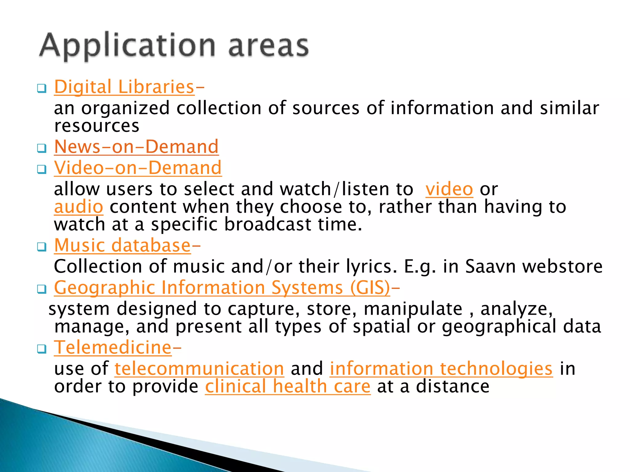  Digital Libraries-
an organized collection of sources of information and similar
resources
 News-on-Demand
 Video-on-Demand
allow users to select and watch/listen to video or
audio content when they choose to, rather than having to
watch at a specific broadcast time.
 Music database-
Collection of music and/or their lyrics. E.g. in Saavn webstore
 Geographic Information Systems (GIS)-
system designed to capture, store, manipulate , analyze,
manage, and present all types of spatial or geographical data
 Telemedicine-
use of telecommunication and information technologies in
order to provide clinical health care at a distance
 