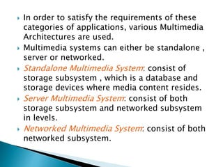  In order to satisfy the requirements of these
categories of applications, various Multimedia
Architectures are used.
 Multimedia systems can either be standalone ,
server or networked.
 Standalone Multimedia System: consist of
storage subsystem , which is a database and
storage devices where media content resides.
 Server Multimedia System: consist of both
storage subsystem and networked subsystem
in levels.
 Networked Multimedia System: consist of both
networked subsystem.
 