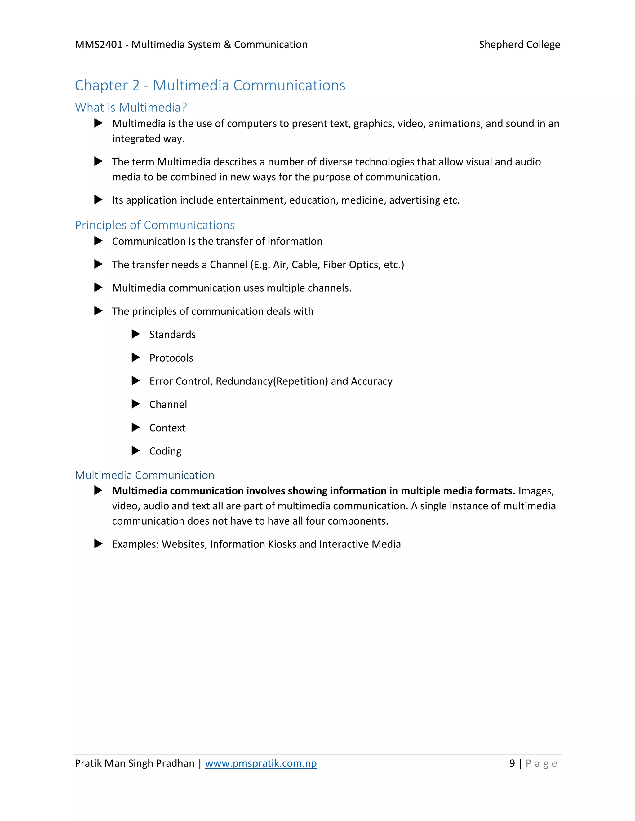 MMS2401 - Multimedia System & Communication Shepherd College
Pratik Man Singh Pradhan | www.pmspratik.com.np 9 | P a g e
Chapter 2 - Multimedia Communications
What is Multimedia?
 Multimedia is the use of computers to present text, graphics, video, animations, and sound in an
integrated way.
 The term Multimedia describes a number of diverse technologies that allow visual and audio
media to be combined in new ways for the purpose of communication.
 Its application include entertainment, education, medicine, advertising etc.
Principles of Communications
 Communication is the transfer of information
 The transfer needs a Channel (E.g. Air, Cable, Fiber Optics, etc.)
 Multimedia communication uses multiple channels.
 The principles of communication deals with
 Standards
 Protocols
 Error Control, Redundancy(Repetition) and Accuracy
 Channel
 Context
 Coding
Multimedia Communication
 Multimedia communication involves showing information in multiple media formats. Images,
video, audio and text all are part of multimedia communication. A single instance of multimedia
communication does not have to have all four components.
 Examples: Websites, Information Kiosks and Interactive Media
 