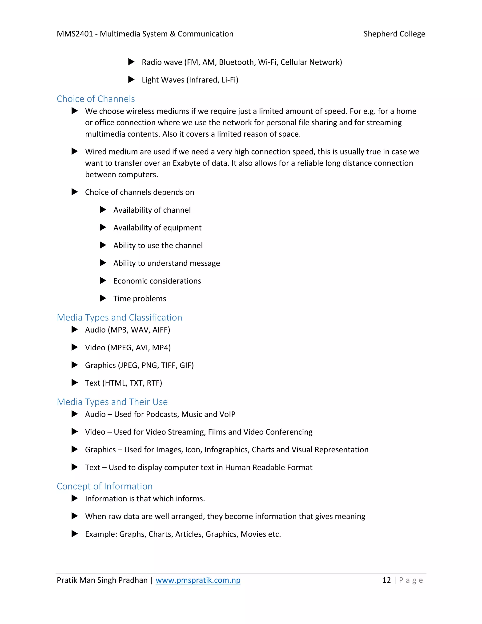 MMS2401 - Multimedia System & Communication Shepherd College
Pratik Man Singh Pradhan | www.pmspratik.com.np 12 | P a g e
 Radio wave (FM, AM, Bluetooth, Wi-Fi, Cellular Network)
 Light Waves (Infrared, Li-Fi)
Choice of Channels
 We choose wireless mediums if we require just a limited amount of speed. For e.g. for a home
or office connection where we use the network for personal file sharing and for streaming
multimedia contents. Also it covers a limited reason of space.
 Wired medium are used if we need a very high connection speed, this is usually true in case we
want to transfer over an Exabyte of data. It also allows for a reliable long distance connection
between computers.
 Choice of channels depends on
 Availability of channel
 Availability of equipment
 Ability to use the channel
 Ability to understand message
 Economic considerations
 Time problems
Media Types and Classification
 Audio (MP3, WAV, AIFF)
 Video (MPEG, AVI, MP4)
 Graphics (JPEG, PNG, TIFF, GIF)
 Text (HTML, TXT, RTF)
Media Types and Their Use
 Audio – Used for Podcasts, Music and VoIP
 Video – Used for Video Streaming, Films and Video Conferencing
 Graphics – Used for Images, Icon, Infographics, Charts and Visual Representation
 Text – Used to display computer text in Human Readable Format
Concept of Information
 Information is that which informs.
 When raw data are well arranged, they become information that gives meaning
 Example: Graphs, Charts, Articles, Graphics, Movies etc.
 