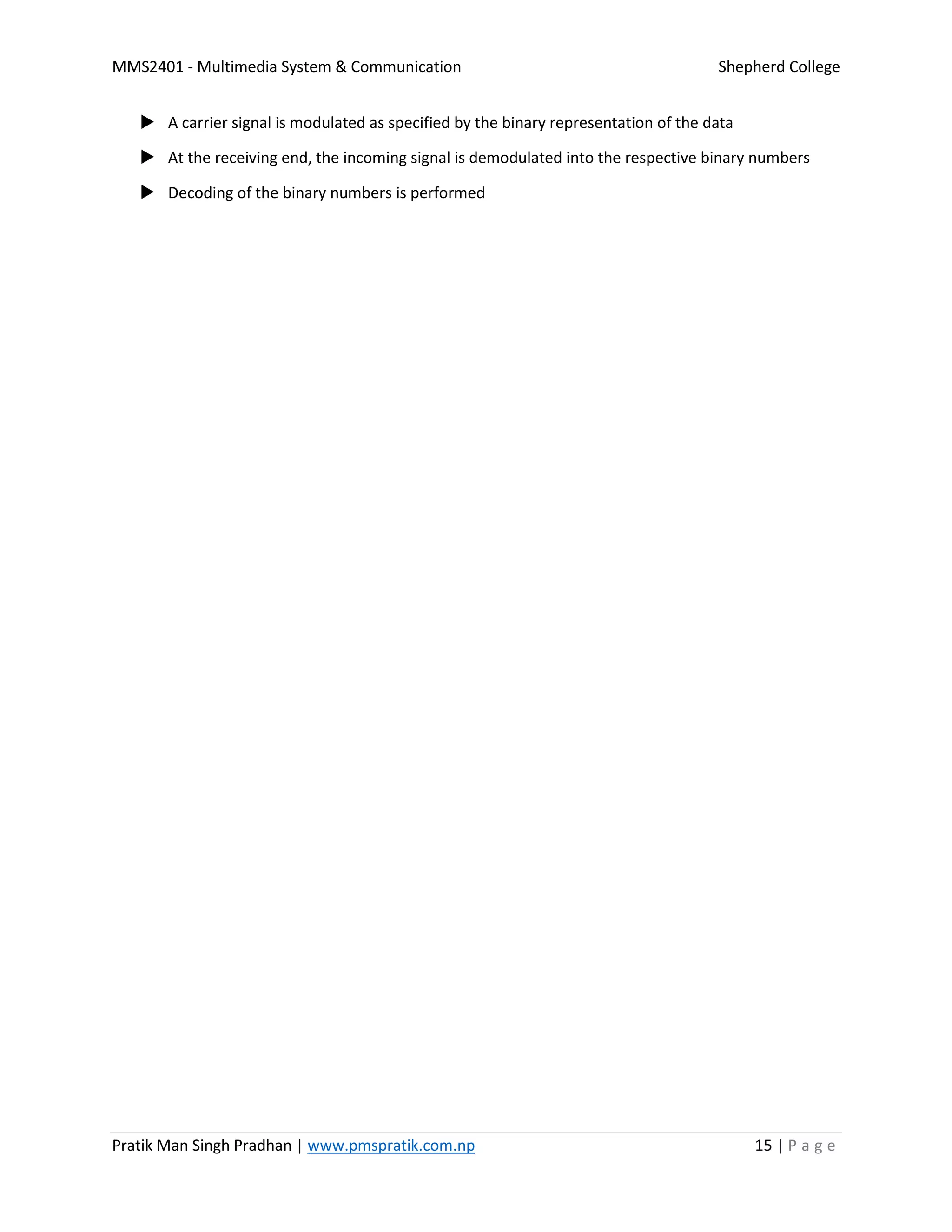 MMS2401 - Multimedia System & Communication Shepherd College
Pratik Man Singh Pradhan | www.pmspratik.com.np 15 | P a g e
 A carrier signal is modulated as specified by the binary representation of the data
 At the receiving end, the incoming signal is demodulated into the respective binary numbers
 Decoding of the binary numbers is performed
 