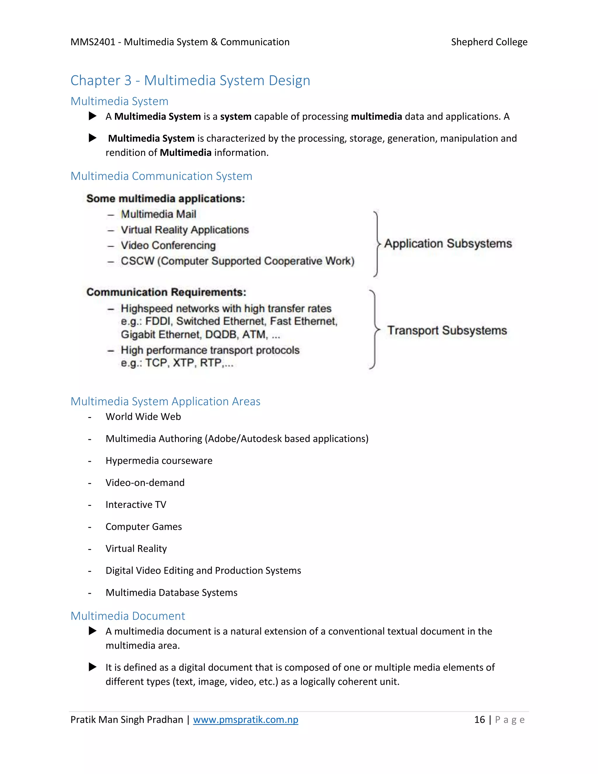 MMS2401 - Multimedia System & Communication Shepherd College
Pratik Man Singh Pradhan | www.pmspratik.com.np 16 | P a g e
Chapter 3 - Multimedia System Design
Multimedia System
 A Multimedia System is a system capable of processing multimedia data and applications. A
 Multimedia System is characterized by the processing, storage, generation, manipulation and
rendition of Multimedia information.
Multimedia Communication System
Multimedia System Application Areas
- World Wide Web
- Multimedia Authoring (Adobe/Autodesk based applications)
- Hypermedia courseware
- Video-on-demand
- Interactive TV
- Computer Games
- Virtual Reality
- Digital Video Editing and Production Systems
- Multimedia Database Systems
Multimedia Document
 A multimedia document is a natural extension of a conventional textual document in the
multimedia area.
 It is defined as a digital document that is composed of one or multiple media elements of
different types (text, image, video, etc.) as a logically coherent unit.
 