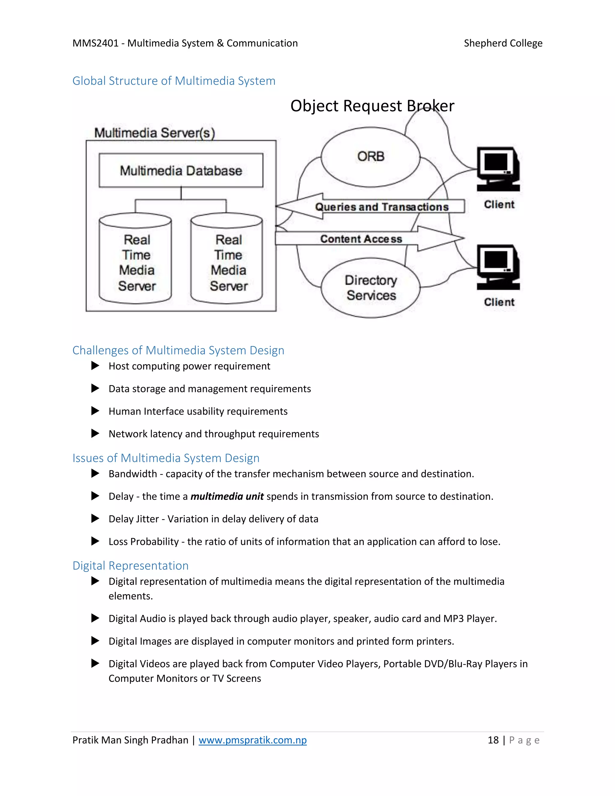 MMS2401 - Multimedia System & Communication Shepherd College
Pratik Man Singh Pradhan | www.pmspratik.com.np 18 | P a g e
Global Structure of Multimedia System
Challenges of Multimedia System Design
 Host computing power requirement
 Data storage and management requirements
 Human Interface usability requirements
 Network latency and throughput requirements
Issues of Multimedia System Design
 Bandwidth - capacity of the transfer mechanism between source and destination.
 Delay - the time a multimedia unit spends in transmission from source to destination.
 Delay Jitter - Variation in delay delivery of data
 Loss Probability - the ratio of units of information that an application can afford to lose.
Digital Representation
 Digital representation of multimedia means the digital representation of the multimedia
elements.
 Digital Audio is played back through audio player, speaker, audio card and MP3 Player.
 Digital Images are displayed in computer monitors and printed form printers.
 Digital Videos are played back from Computer Video Players, Portable DVD/Blu-Ray Players in
Computer Monitors or TV Screens
Object Request Broker
 