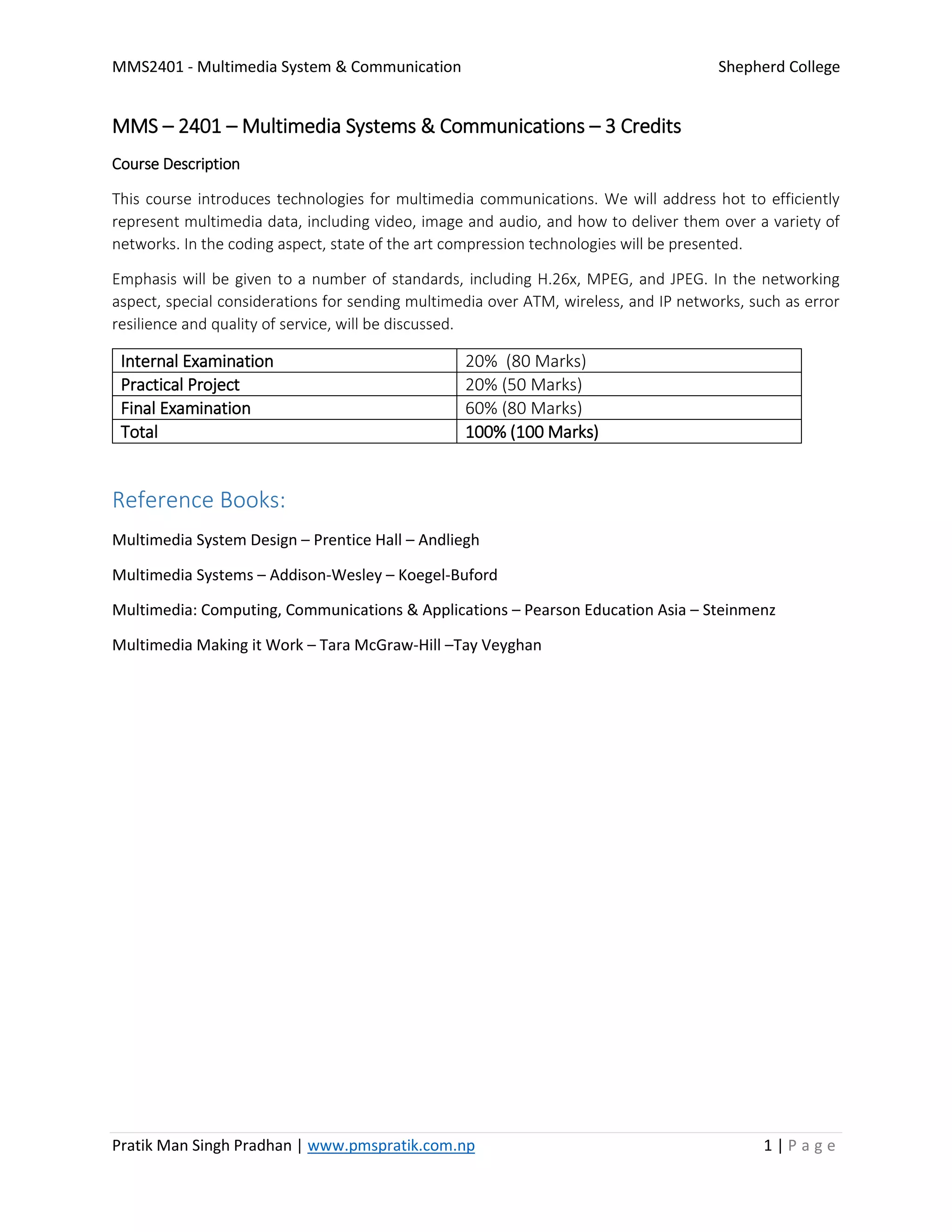 MMS2401 - Multimedia System & Communication Shepherd College
Pratik Man Singh Pradhan | www.pmspratik.com.np 1 | P a g e
MMS – 2401 – Multimedia Systems & Communications – 3 Credits
Course Description
This course introduces technologies for multimedia communications. We will address hot to efficiently
represent multimedia data, including video, image and audio, and how to deliver them over a variety of
networks. In the coding aspect, state of the art compression technologies will be presented.
Emphasis will be given to a number of standards, including H.26x, MPEG, and JPEG. In the networking
aspect, special considerations for sending multimedia over ATM, wireless, and IP networks, such as error
resilience and quality of service, will be discussed.
Internal Examination 20% (80 Marks)
Practical Project 20% (50 Marks)
Final Examination 60% (80 Marks)
Total 100% (100 Marks)
Reference Books:
Multimedia System Design – Prentice Hall – Andliegh
Multimedia Systems – Addison-Wesley – Koegel-Buford
Multimedia: Computing, Communications & Applications – Pearson Education Asia – Steinmenz
Multimedia Making it Work – Tara McGraw-Hill –Tay Veyghan
 